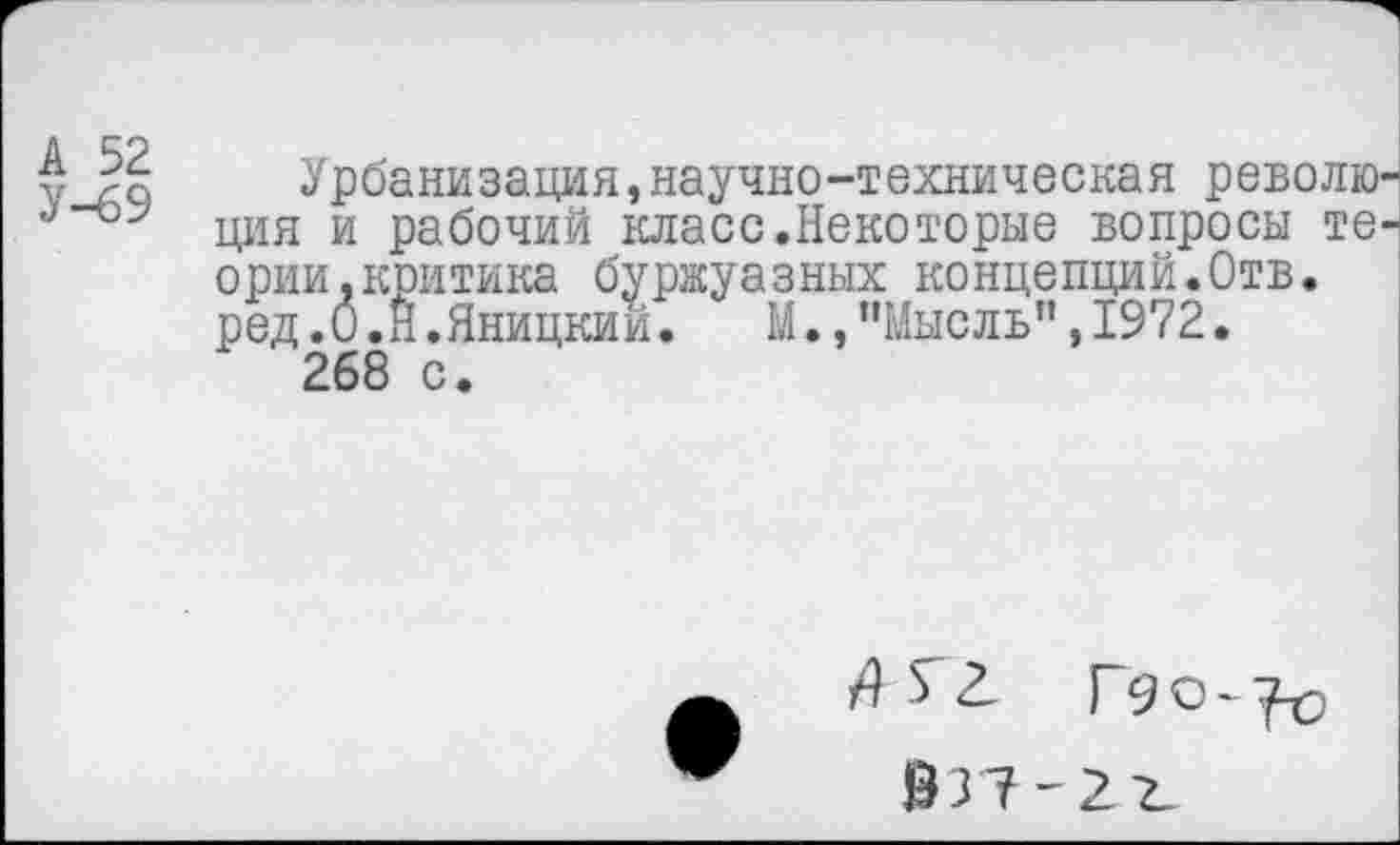 ﻿А 52
У-69
Урбанизация,научно-техническая револю ция и рабочий класс.Некоторые вопросы те ории,критика буржуазных концепций.Отв. ред.0.Н.Яницкий.	М.,"Мысль”,1972.
268 с.
